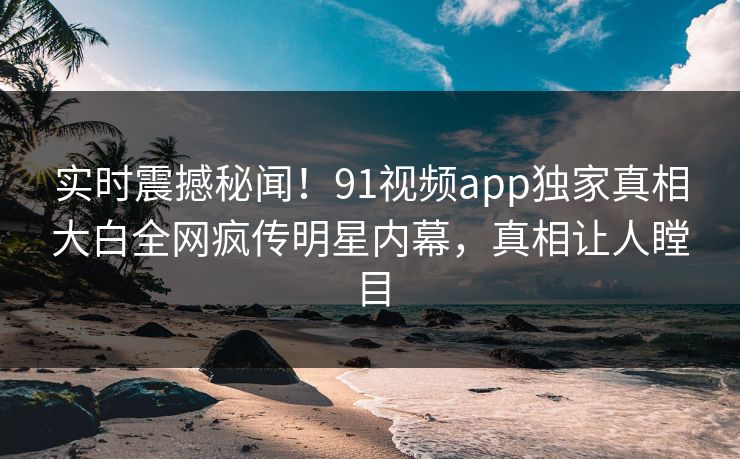 实时震撼秘闻！91视频app独家真相大白全网疯传明星内幕，真相让人瞠目