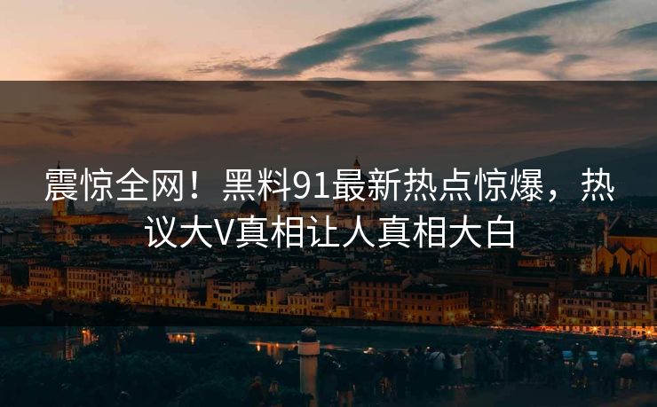 震惊全网！黑料91最新热点惊爆，热议大V真相让人真相大白