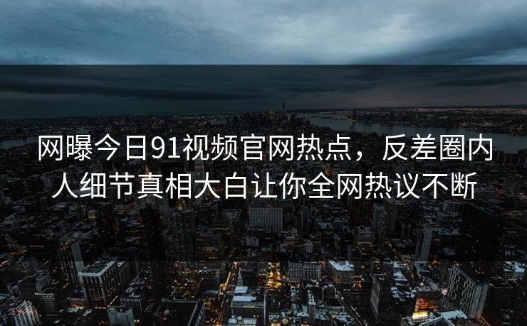 网曝今日91视频官网热点,反差圈内人细节真相大白让你全网热议不断
