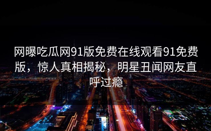 网曝吃瓜网91版免费在线观看91免费版，惊人真相揭秘，明星丑闻网友直呼过瘾