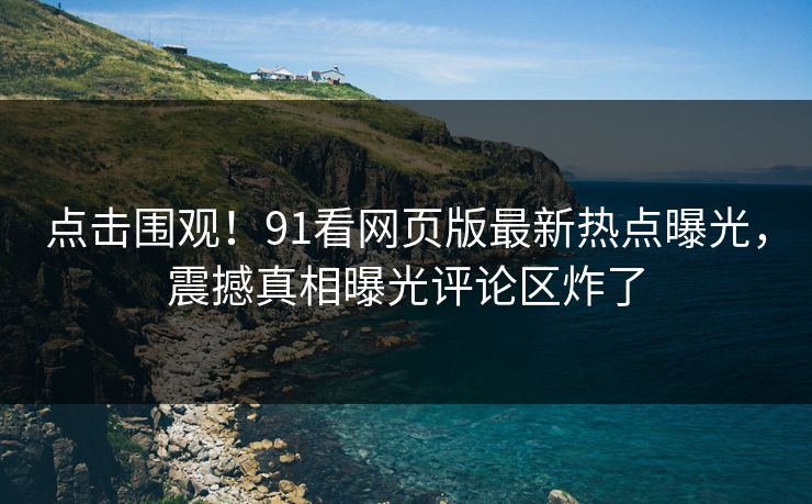 点击围观!91看网页版最新热点曝光,震撼真相曝光评论区炸了