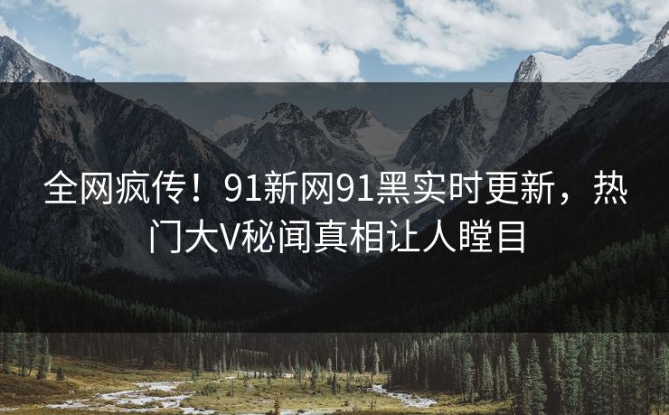 全网疯传！91新网91黑实时更新，热门大V秘闻真相让人瞠目