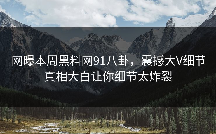 网曝本周黑料网91八卦，震撼大V细节真相大白让你细节太炸裂