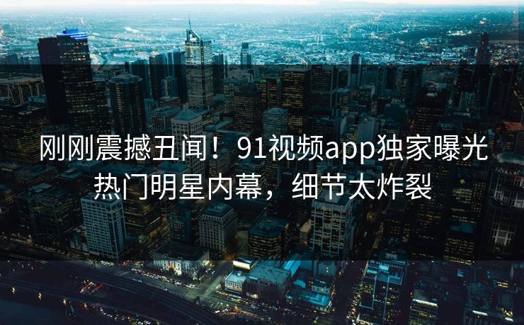刚刚震撼丑闻！91视频app独家曝光热门明星内幕，细节太炸裂