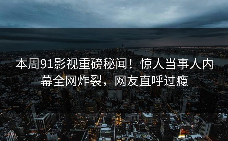本周91影视重磅秘闻！惊人当事人内幕全网炸裂，网友直呼过瘾