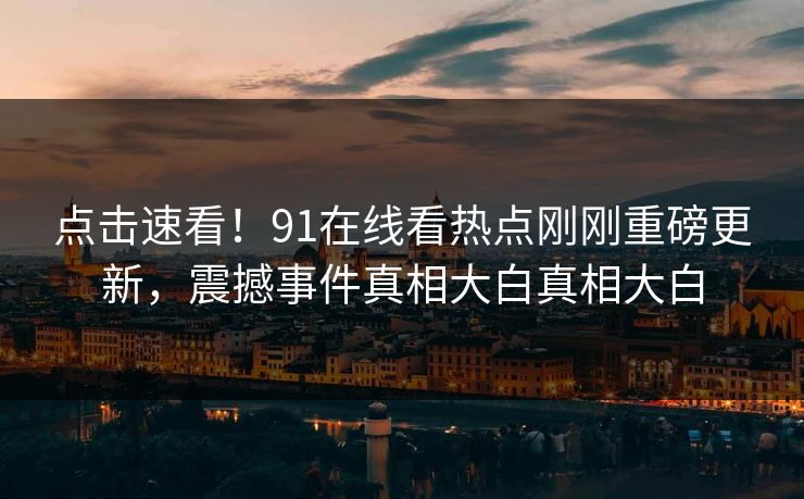 点击速看！91在线看热点刚刚重磅更新，震撼事件真相大白真相大白