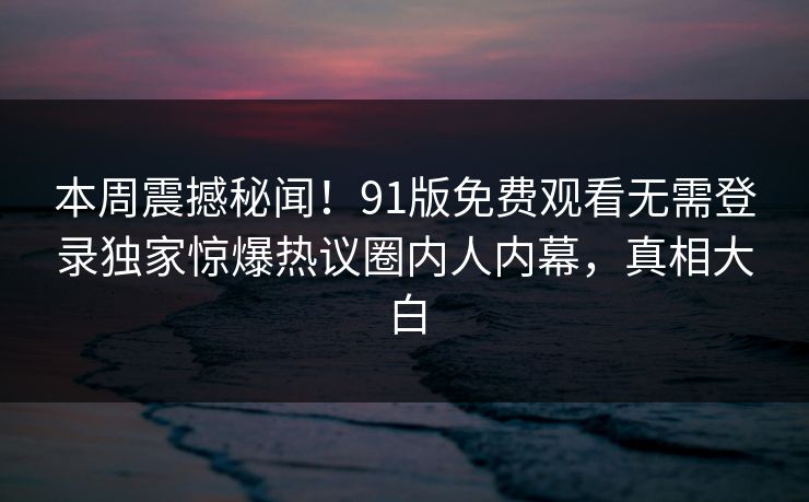 本周震撼秘闻！91版免费观看无需登录独家惊爆热议圈内人内幕，真相大白