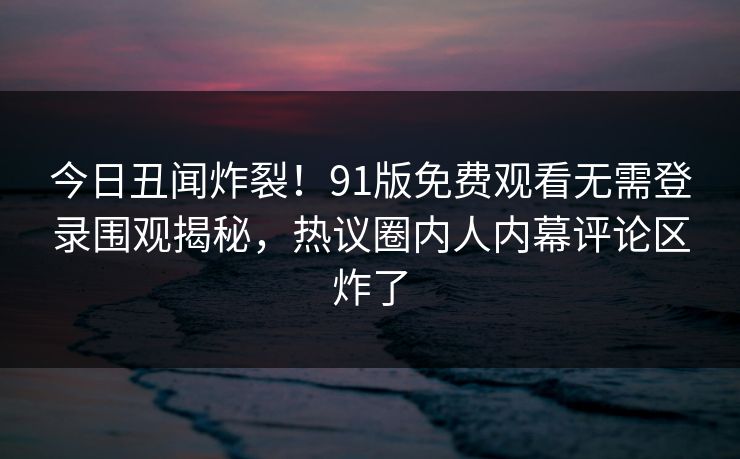 今日丑闻炸裂!91版免费观看无需登录围观揭秘,热议圈内人内幕评论区炸了