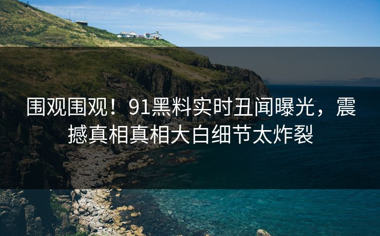围观围观！91黑料实时丑闻曝光，震撼真相真相大白细节太炸裂
