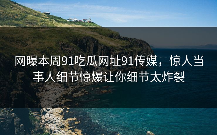 网曝本周91吃瓜网址91传媒，惊人当事人细节惊爆让你细节太炸裂