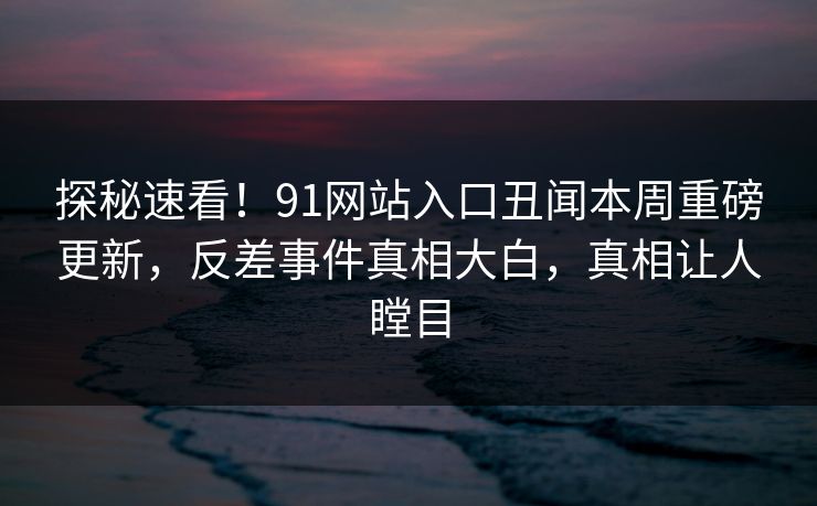 探秘速看！91网站入口丑闻本周重磅更新，反差事件真相大白，真相让人瞠目