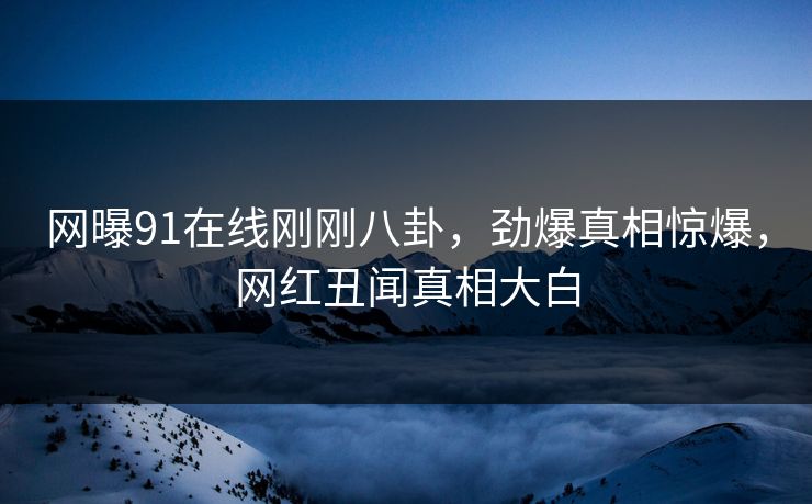 网曝91在线刚刚八卦，劲爆真相惊爆，网红丑闻真相大白