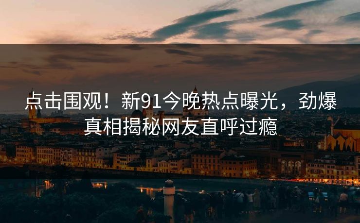 点击围观！新91今晚热点曝光，劲爆真相揭秘网友直呼过瘾