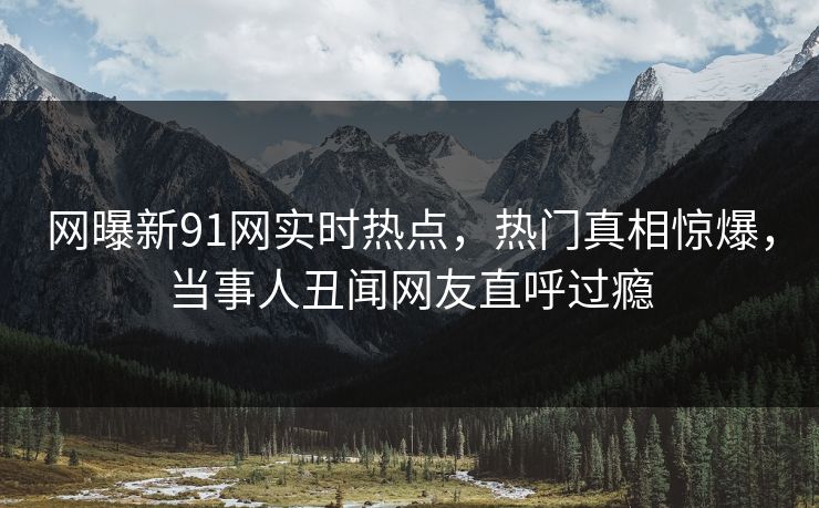 网曝新91网实时热点，热门真相惊爆，当事人丑闻网友直呼过瘾
