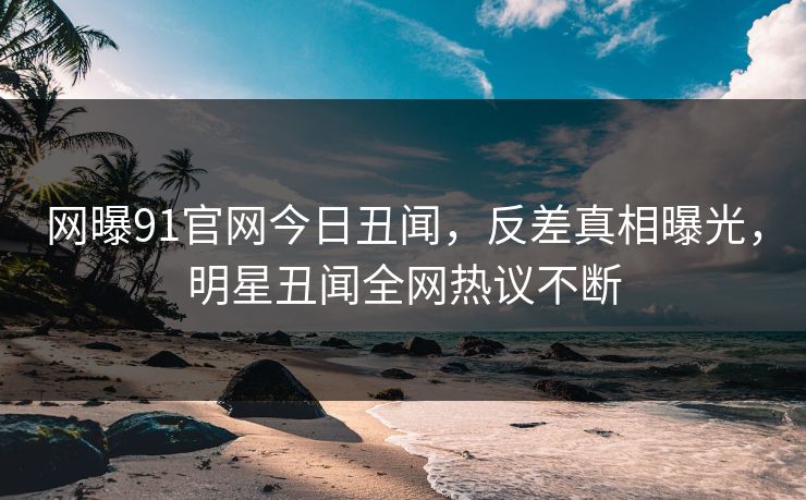 网曝91官网今日丑闻，反差真相曝光，明星丑闻全网热议不断