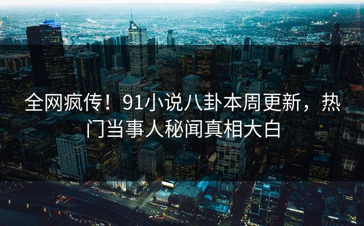 全网疯传！91小说八卦本周更新，热门当事人秘闻真相大白
