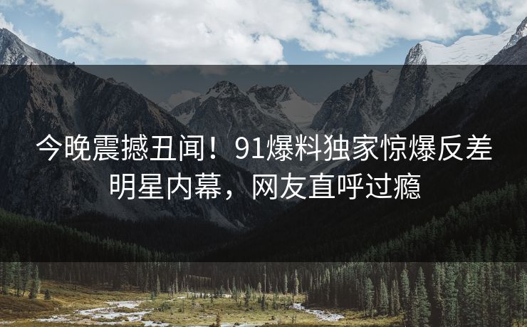今晚震撼丑闻！91爆料独家惊爆反差明星内幕，网友直呼过瘾