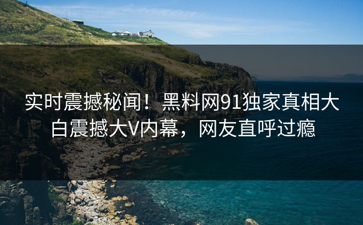 实时震撼秘闻！黑料网91独家真相大白震撼大V内幕，网友直呼过瘾