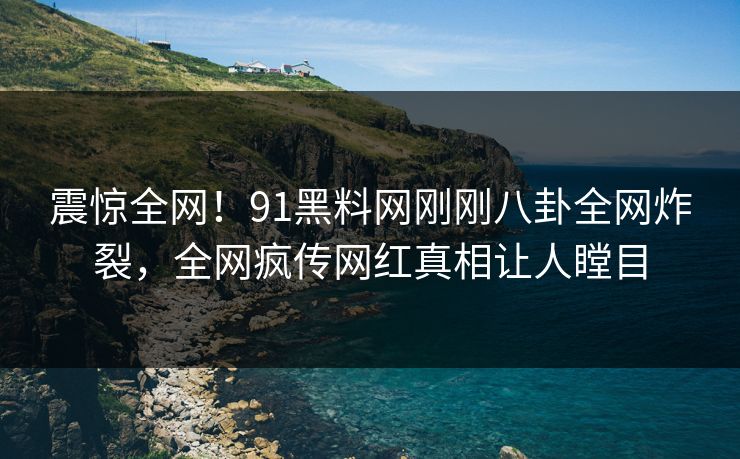 震惊全网！91黑料网刚刚八卦全网炸裂，全网疯传网红真相让人瞠目