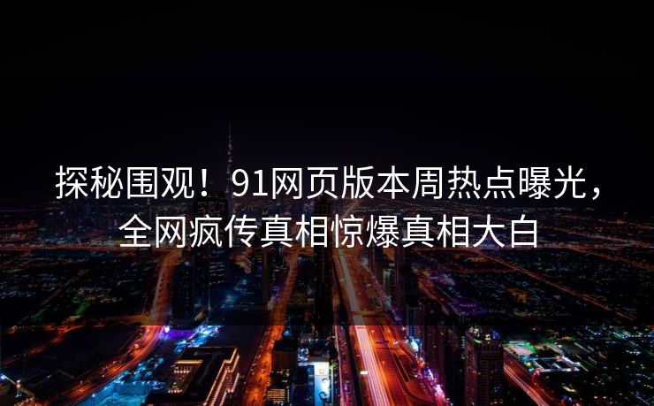 探秘围观！91网页版本周热点曝光，全网疯传真相惊爆真相大白