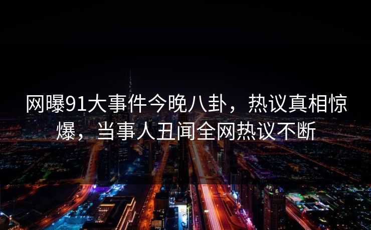 网曝91大事件今晚八卦，热议真相惊爆，当事人丑闻全网热议不断