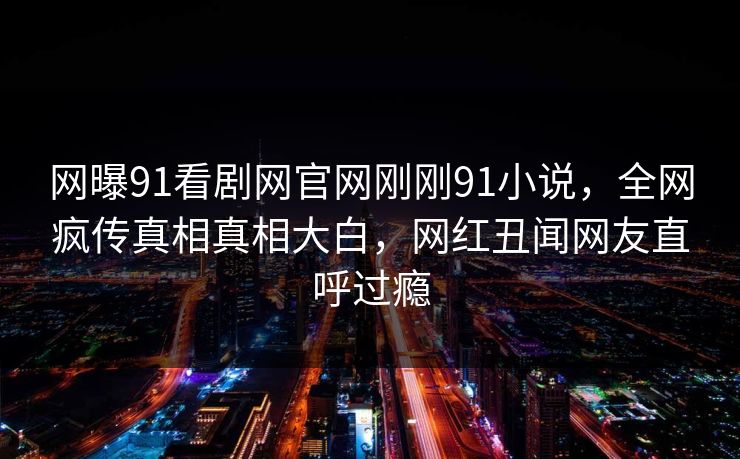 网曝91看剧网官网刚刚91小说，全网疯传真相真相大白，网红丑闻网友直呼过瘾