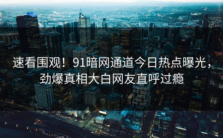 速看围观！91暗网通道今日热点曝光，劲爆真相大白网友直呼过瘾