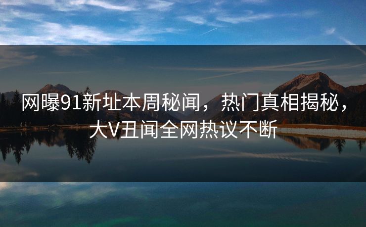 网曝91新址本周秘闻，热门真相揭秘，大V丑闻全网热议不断