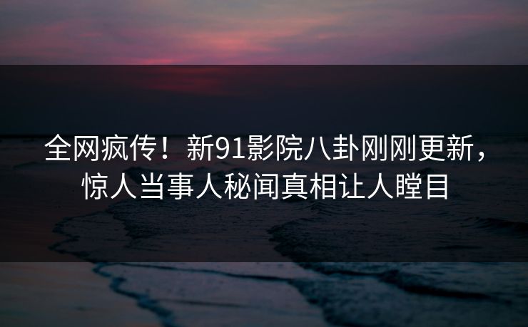 全网疯传！新91影院八卦刚刚更新，惊人当事人秘闻真相让人瞠目
