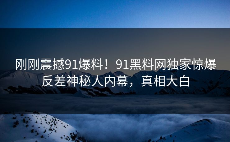 刚刚震撼91爆料！91黑料网独家惊爆反差神秘人内幕，真相大白