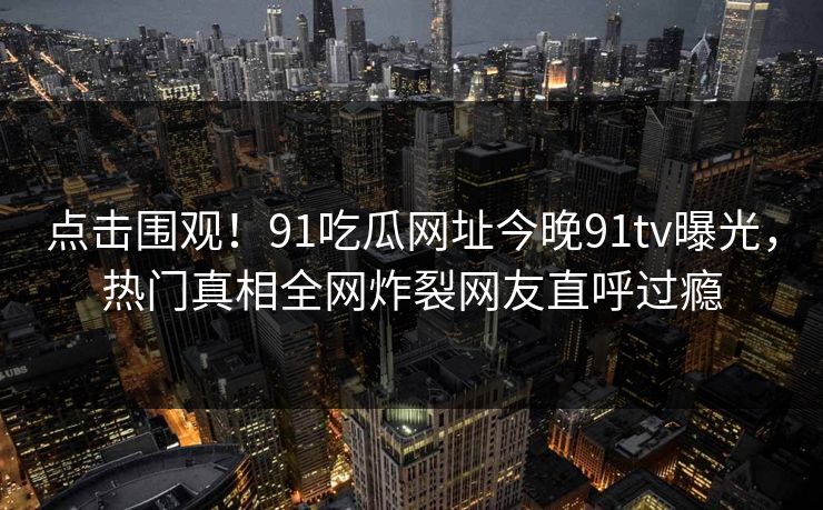 点击围观！91吃瓜网址今晚91tv曝光，热门真相全网炸裂网友直呼过瘾