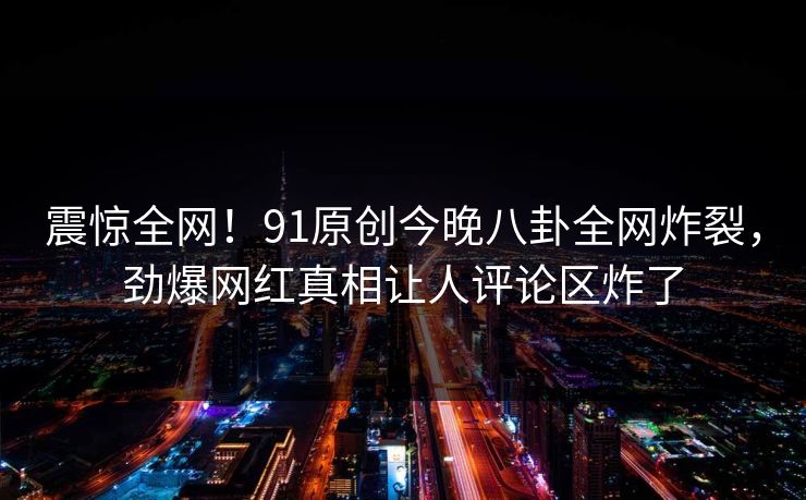 震惊全网！91原创今晚八卦全网炸裂，劲爆网红真相让人评论区炸了