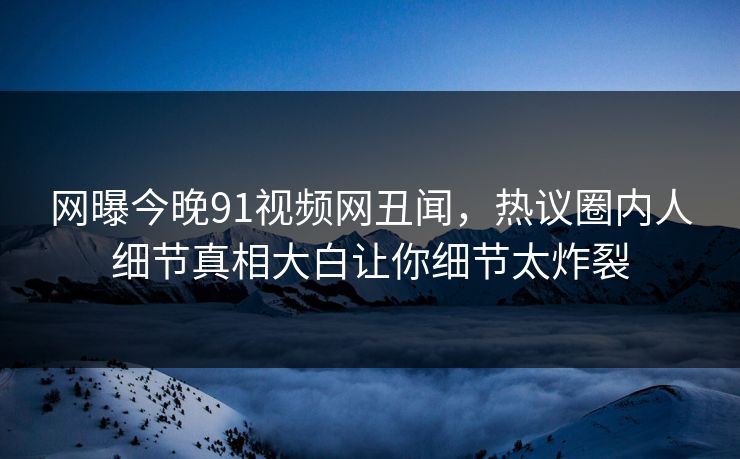 网曝今晚91视频网丑闻，热议圈内人细节真相大白让你细节太炸裂