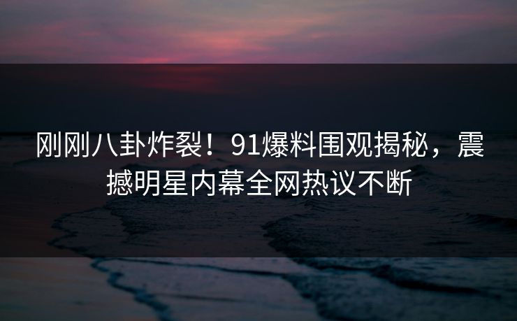 刚刚八卦炸裂！91爆料围观揭秘，震撼明星内幕全网热议不断