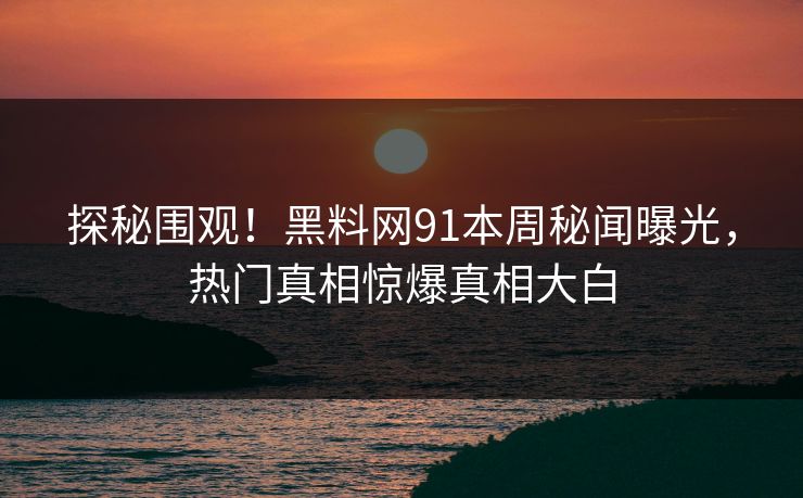 探秘围观！黑料网91本周秘闻曝光，热门真相惊爆真相大白