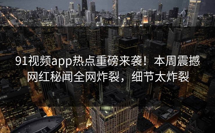 91视频app热点重磅来袭！本周震撼网红秘闻全网炸裂，细节太炸裂