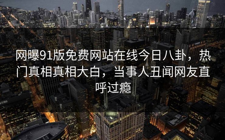 网曝91版免费网站在线今日八卦，热门真相真相大白，当事人丑闻网友直呼过瘾