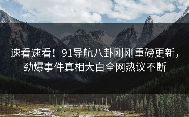 速看速看！91导航八卦刚刚重磅更新，劲爆事件真相大白全网热议不断