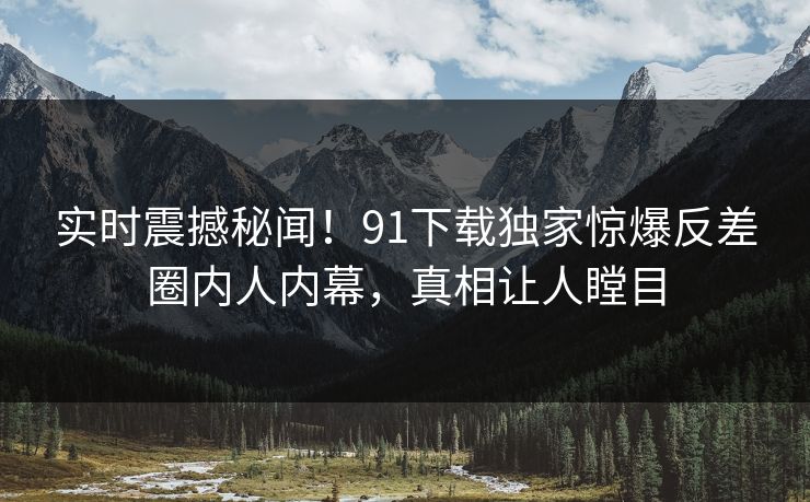 实时震撼秘闻！91下载独家惊爆反差圈内人内幕，真相让人瞠目