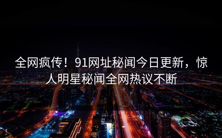 全网疯传！91网址秘闻今日更新，惊人明星秘闻全网热议不断