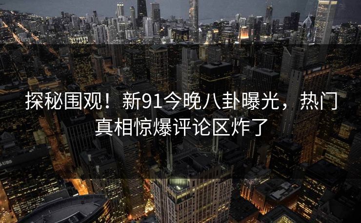 探秘围观！新91今晚八卦曝光，热门真相惊爆评论区炸了
