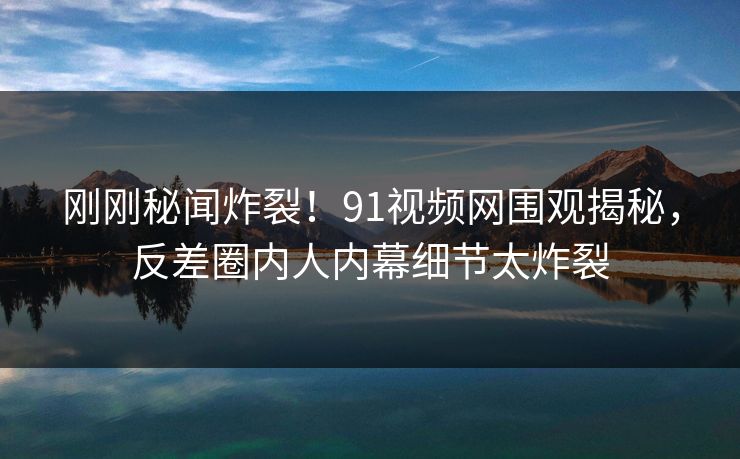 刚刚秘闻炸裂！91视频网围观揭秘，反差圈内人内幕细节太炸裂