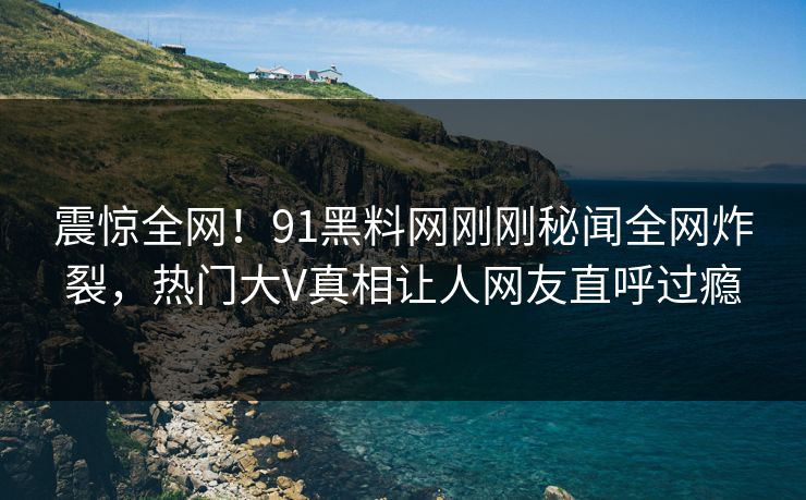 震惊全网！91黑料网刚刚秘闻全网炸裂，热门大V真相让人网友直呼过瘾