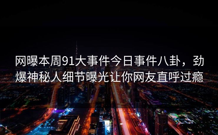 网曝本周91大事件今日事件八卦，劲爆神秘人细节曝光让你网友直呼过瘾