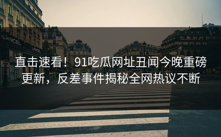 直击速看！91吃瓜网址丑闻今晚重磅更新，反差事件揭秘全网热议不断
