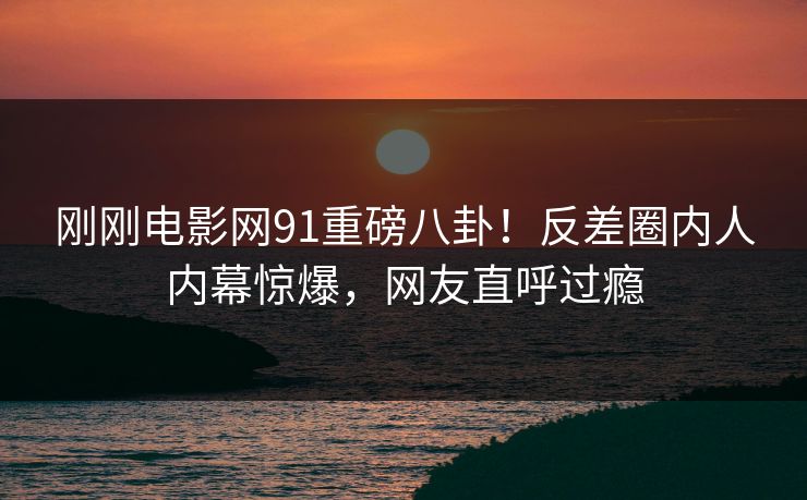 刚刚电影网91重磅八卦！反差圈内人内幕惊爆，网友直呼过瘾
