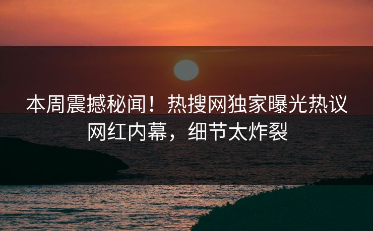 本周震撼秘闻！热搜网独家曝光热议网红内幕，细节太炸裂