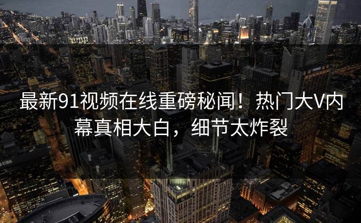最新91视频在线重磅秘闻！热门大V内幕真相大白，细节太炸裂