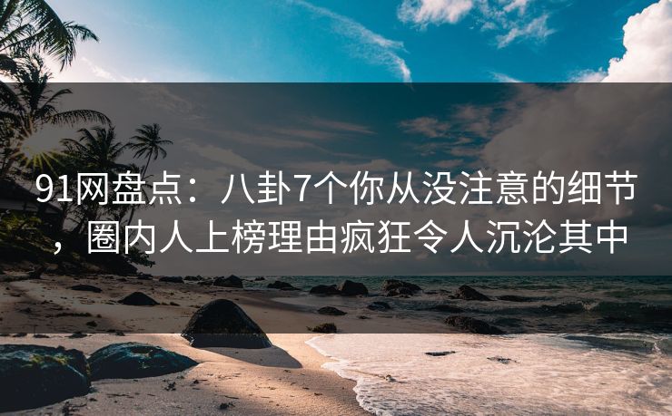 91网盘点：八卦7个你从没注意的细节，圈内人上榜理由疯狂令人沉沦其中