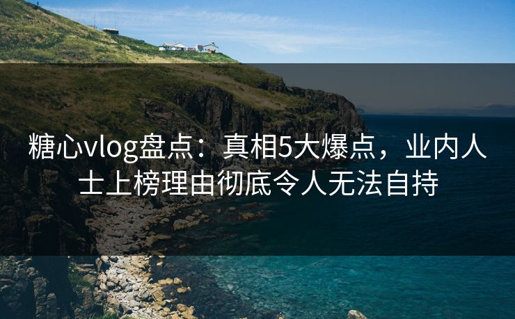 糖心vlog盘点：真相5大爆点，业内人士上榜理由彻底令人无法自持